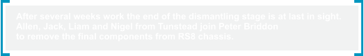 After several weeks work the end of the dismantling stage is at last in sight.  Allen, Jack, Liam and Nigel from Tunstead join Peter Briddon  to remove the final components from RS8 chassis.
