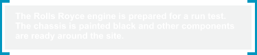 The Rolls Royce engine is prepared for a run test.  The chassis is painted black and other components  are ready around the site.