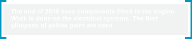The end of 2018 sees components fitted to the engine.  Work is done on the electrical systems. The first  glimpses of yellow paint are seen.