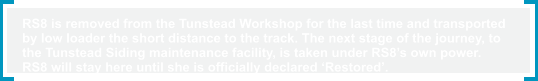 RS8 is removed from the Tunstead Workshop for the last time and transported  by low loader the short distance to the track. The next stage of the journey, to  the Tunstead Siding maintenance facility, is taken under RS8’s own power.  RS8 will stay here until she is officially declared ‘Restored’.
