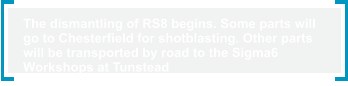 The dismantling of RS8 begins. Some parts will  go to Chesterfield for shotblasting. Other parts  will be transported by road to the Sigma6  Workshops at Tunstead